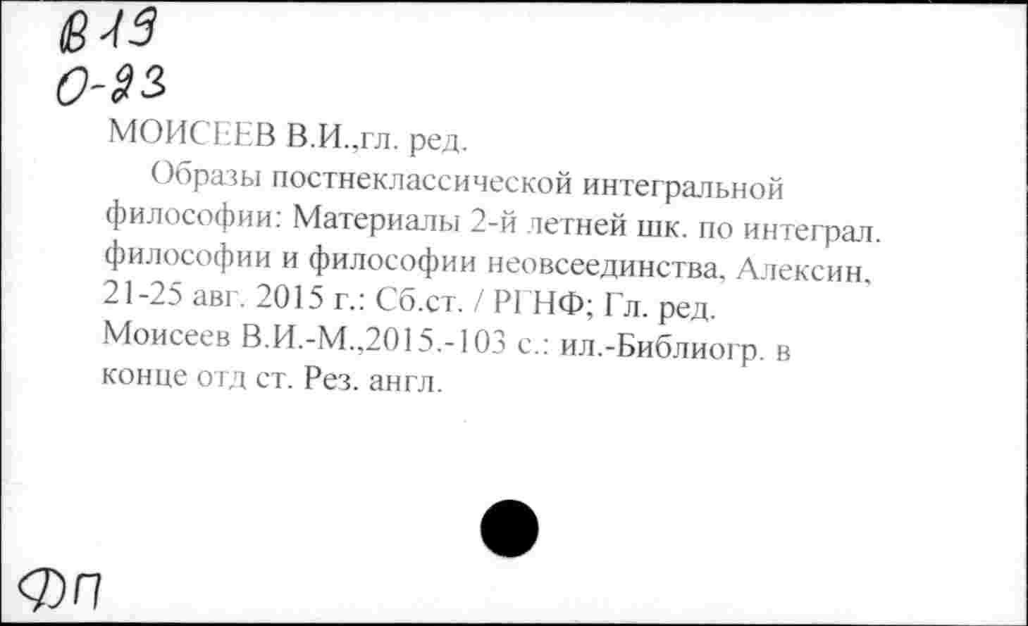 ﻿613
0-22.
МОИСЕЕВ В.И.,гл. ред.
Образы постнеклассической интегральной философии: Материалы 2-й летней шк. по интеграл философии и философии неовсеединства, Алексин 21-25 авг. 2015 г.: Сб.ст. / РГНФ; Гл. ред Моисеев В.И.-М.,2015.-103 с.: ил.-Библиогр. в конце отд ст. Рез. англ.